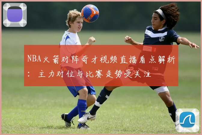 NBA火箭对阵奇才视频直播看点解析：主力对位与比赛走势受关注