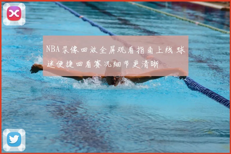 NBA录像回放全屏观看指南上线 球迷便捷回看赛况细节更清晰