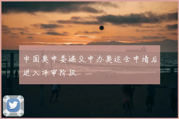 中国奥申委递交申办奥运会申请后进入评审阶段