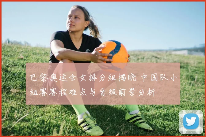 巴黎奥运会女排分组揭晓 中国队小组赛赛程难点与晋级前景分析