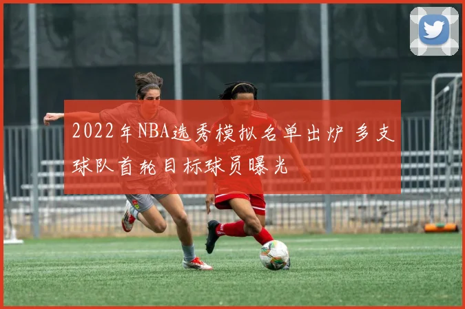 2022年NBA选秀模拟名单出炉 多支球队首轮目标球员曝光