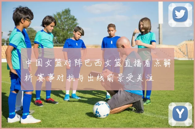 中国女篮对阵巴西女篮直播看点解析 赛事对抗与出线前景受关注