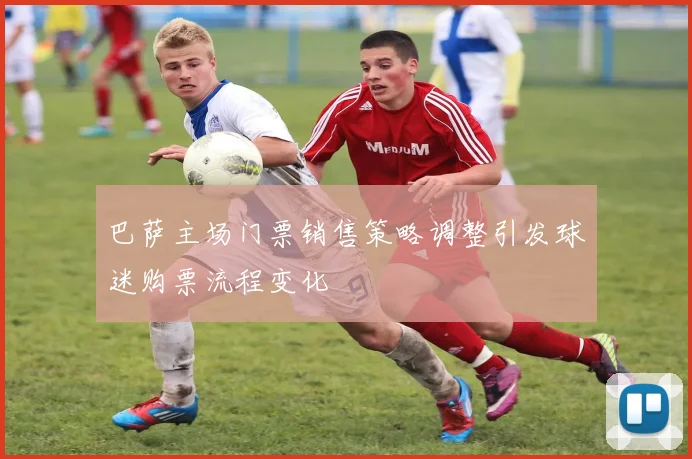 巴萨主场门票销售策略调整引发球迷购票流程变化