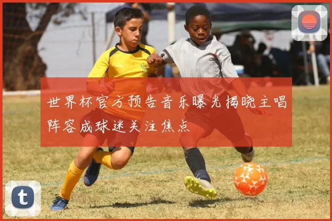 世界杯官方预告音乐曝光揭晓主唱阵容成球迷关注焦点