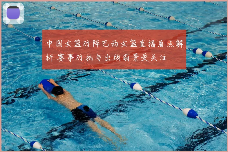 中国女篮对阵巴西女篮直播看点解析 赛事对抗与出线前景受关注