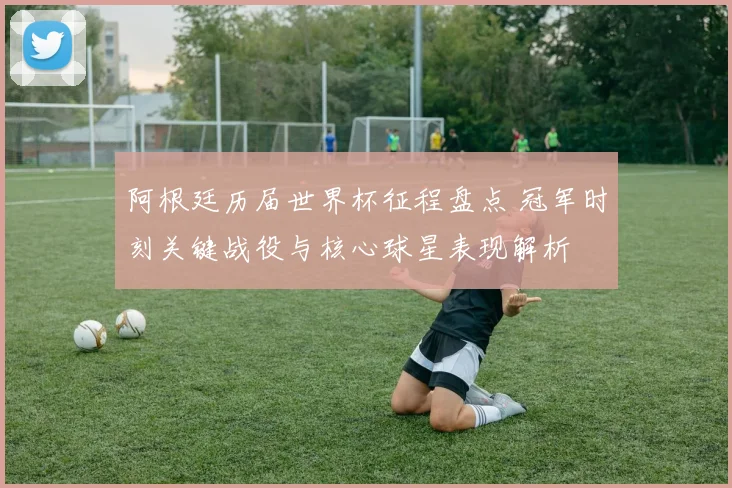 阿根廷历届世界杯征程盘点 冠军时刻关键战役与核心球星表现解析