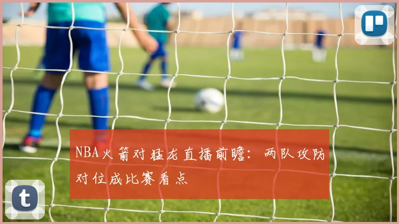NBA火箭对猛龙直播前瞻：两队攻防对位成比赛看点