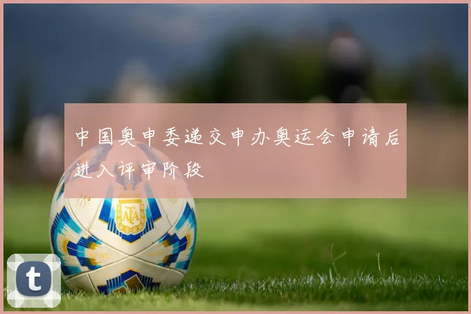 中国奥申委递交申办奥运会申请后进入评审阶段