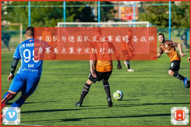 中国队与德国队友谊赛前瞻 备战热身赛看点集中攻防对抗