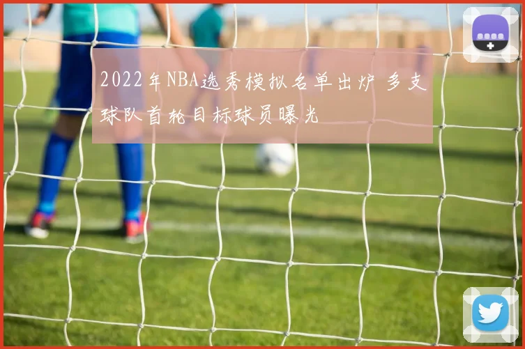 2022年NBA选秀模拟名单出炉 多支球队首轮目标球员曝光