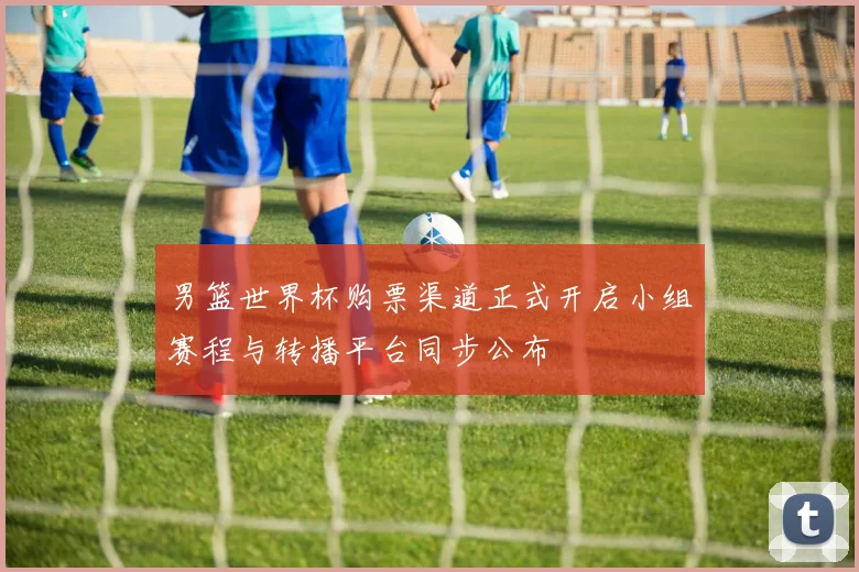 男篮世界杯购票渠道正式开启小组赛程与转播平台同步公布