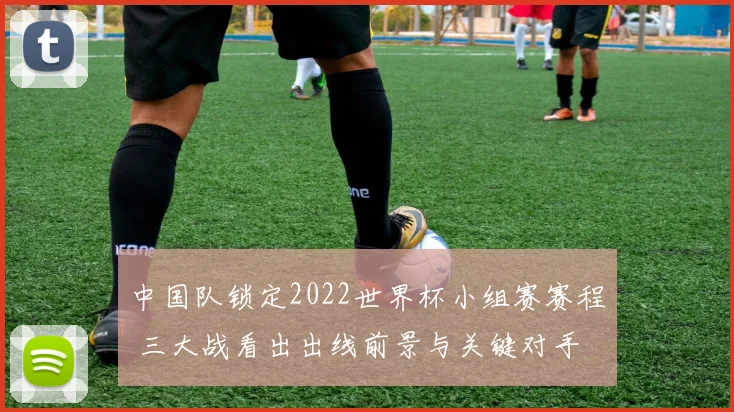 中国队锁定2022世界杯小组赛赛程 三大战看出出线前景与关键对手