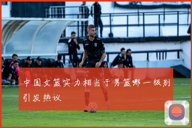 中国女篮实力相当于男篮哪一级别引发热议