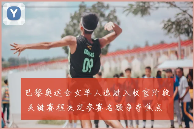 巴黎奥运会女单人选进入收官阶段 关键赛程决定参赛名额争夺焦点