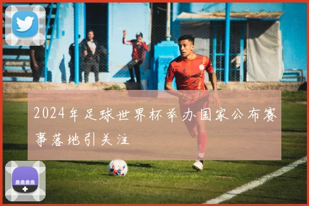 2024年足球世界杯举办国家公布赛事落地引关注