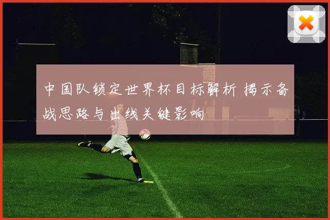 中国队锁定世界杯目标解析 揭示备战思路与出线关键影响