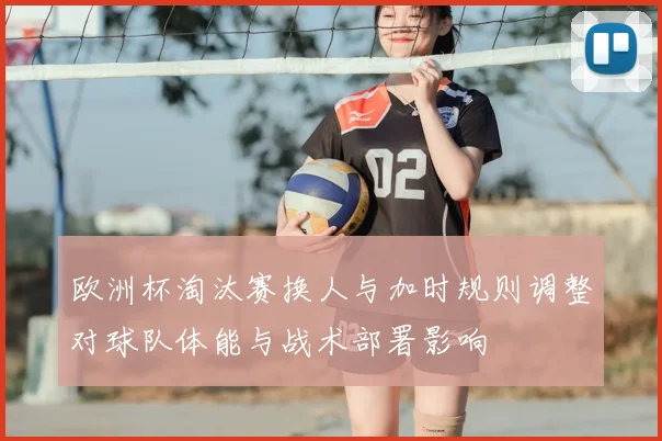欧洲杯淘汰赛换人与加时规则调整对球队体能与战术部署影响