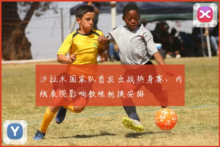 沙拉木国家队首发出战热身赛，内线表现影响教练轮换安排