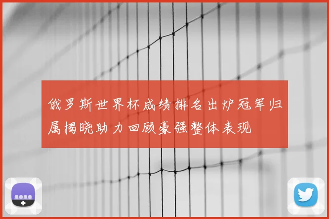 俄罗斯世界杯成绩排名出炉冠军归属揭晓助力回顾豪强整体表现