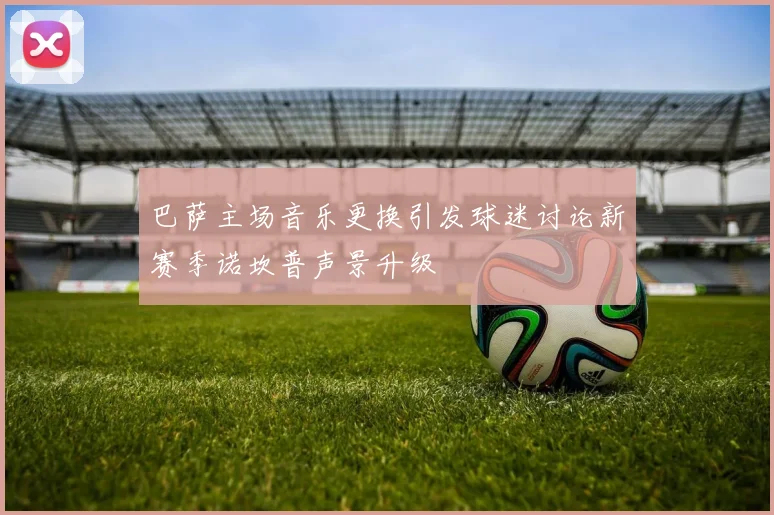 巴萨主场音乐更换引发球迷讨论新赛季诺坎普声景升级