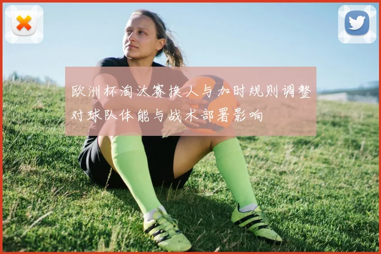 欧洲杯淘汰赛换人与加时规则调整对球队体能与战术部署影响