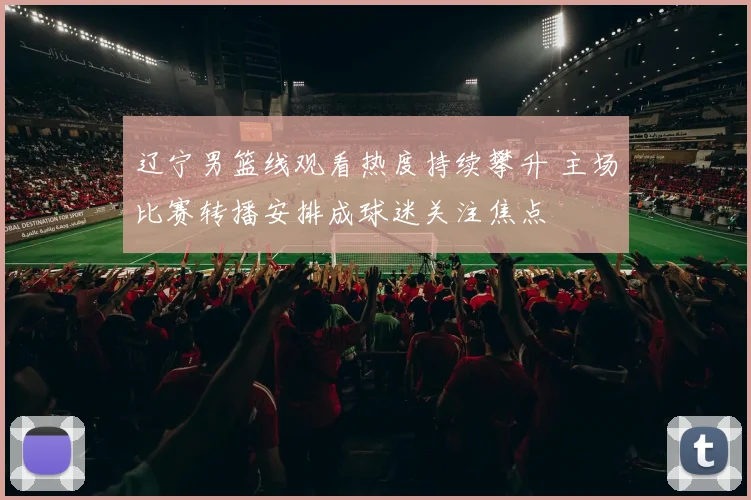 辽宁男篮线观看热度持续攀升 主场比赛转播安排成球迷关注焦点