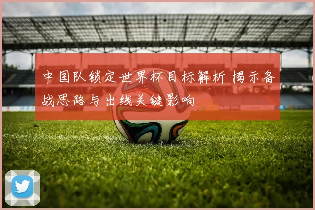 中国队锁定世界杯目标解析 揭示备战思路与出线关键影响