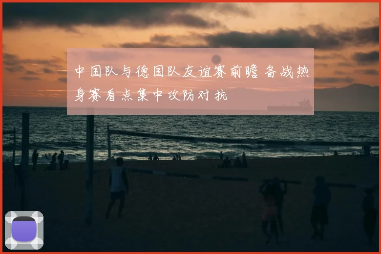 中国队与德国队友谊赛前瞻 备战热身赛看点集中攻防对抗