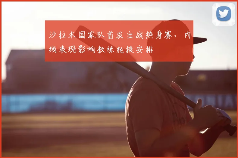 沙拉木国家队首发出战热身赛，内线表现影响教练轮换安排