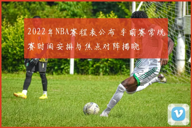 2022年NBA赛程表公布 季前赛常规赛时间安排与焦点对阵揭晓